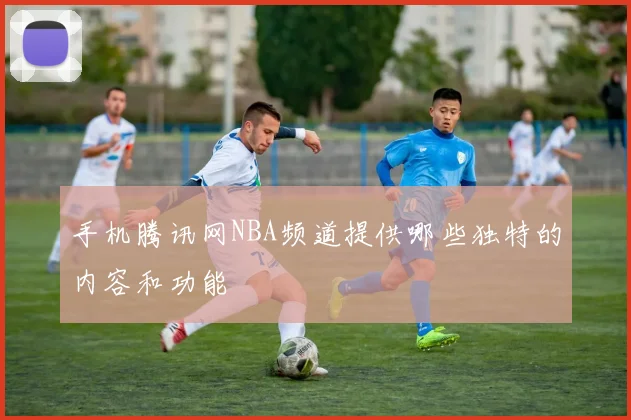 手机腾讯网NBA频道提供哪些独特的内容和功能