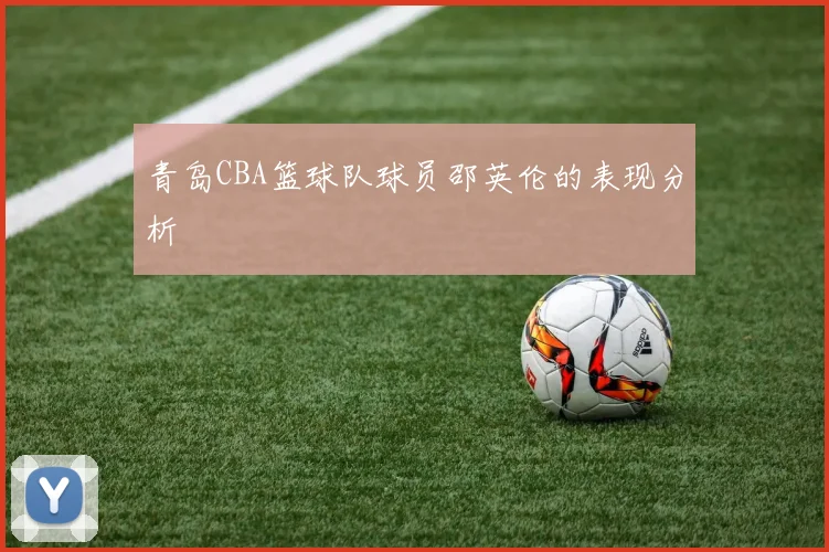 青岛CBA篮球队球员邵英伦的表现分析