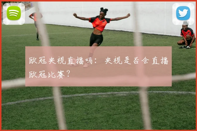 欧冠央视直播吗：央视是否会直播欧冠比赛？